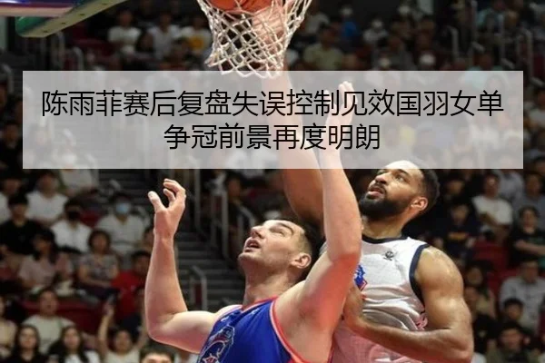 陈雨菲赛后复盘失误控制见效国羽女单争冠前景再度明朗